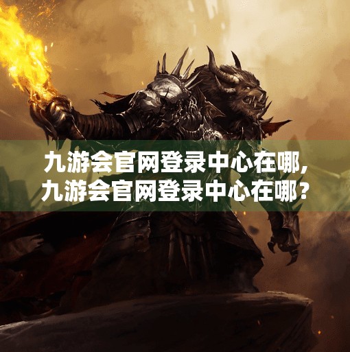 九游会官网登录中心在哪,九游会官网登录中心在哪？一文教你轻松找到官方入口，避免钓鱼网站陷阱！