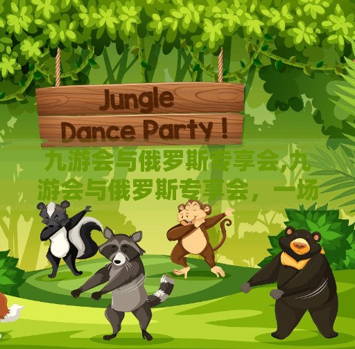 九游会与俄罗斯专享会,九游会与俄罗斯专享会，一场跨国资本博弈背后的中国出海启示录