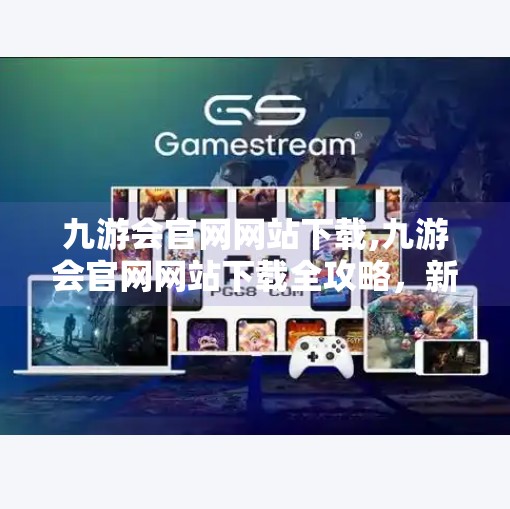 九游会官网网站下载,九游会官网网站下载全攻略，新手必看，避坑指南来了！