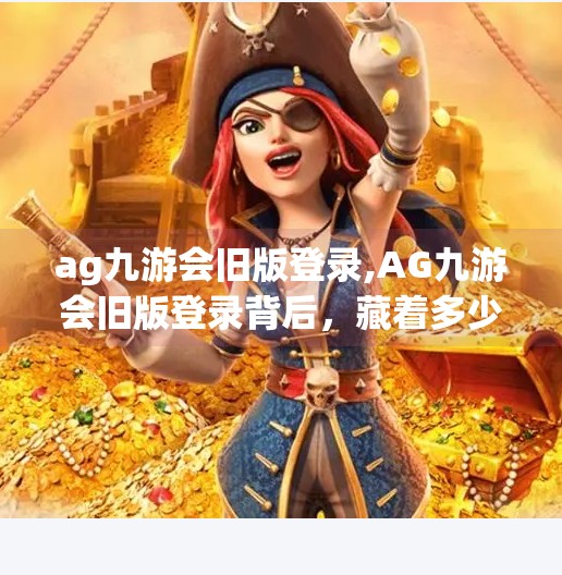 ag九游会旧版登录,AG九游会旧版登录背后，藏着多少玩家的青春记忆？