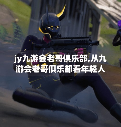 jy九游会老哥俱乐部,从九游会老哥俱乐部看年轻人的社交新范式，在虚拟空间里，我们如何找到归属感？