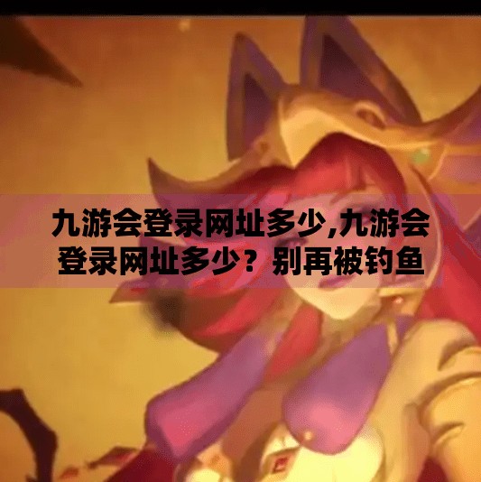 九游会登录网址多少,九游会登录网址多少？别再被钓鱼网站骗了！教你安全访问游戏平台的正确姿势！