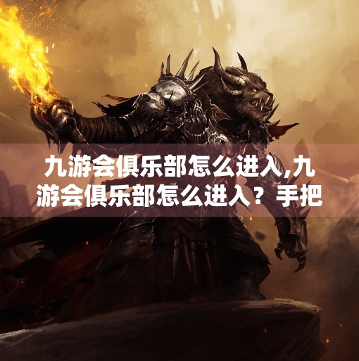 九游会俱乐部怎么进入,九游会俱乐部怎么进入？手把手教你解锁专属会员福利，别再被坑了！