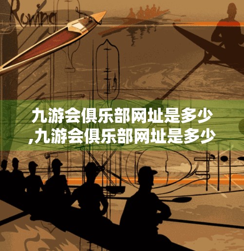 九游会俱乐部网址是多少,九游会俱乐部网址是多少？揭秘背后的游戏世界与玩家社区