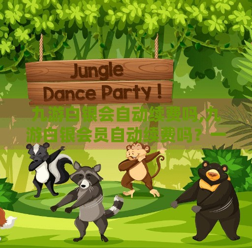 九游白银会自动续费吗,九游白银会员自动续费吗？一文讲清订阅陷阱与避坑指南！