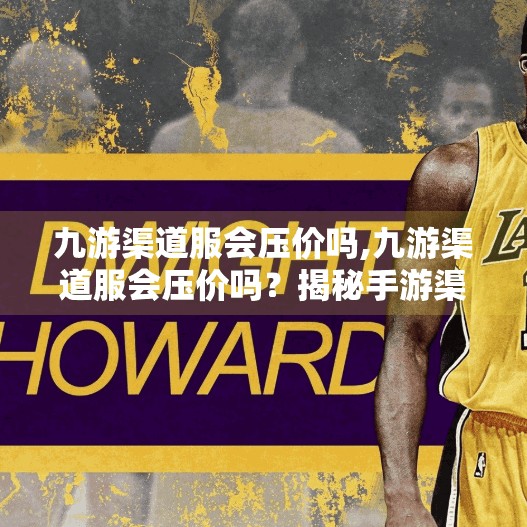 九游渠道服会压价吗,九游渠道服会压价吗？揭秘手游渠道定价背后的真相！