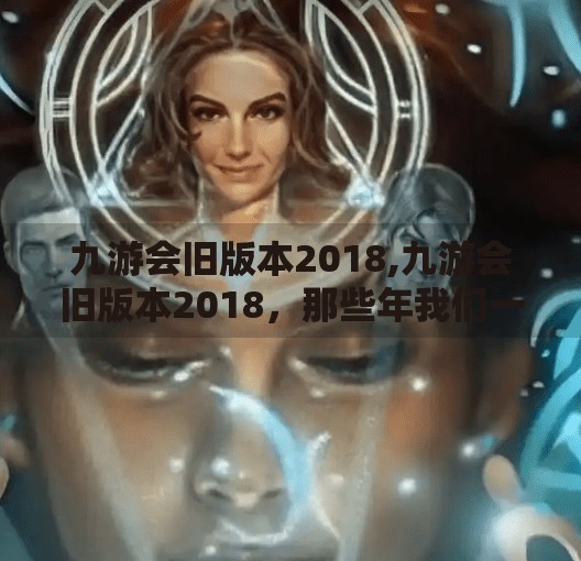 九游会旧版本2018,九游会旧版本2018，那些年我们一起追过的游戏时光