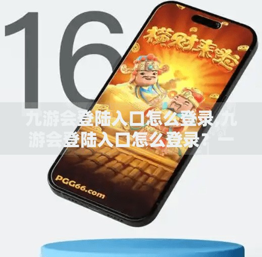 九游会登陆入口怎么登录,九游会登陆入口怎么登录？一文教你轻松搞定账号登录全流程！