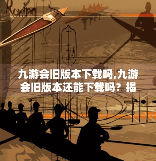 九游会旧版本下载吗,九游会旧版本还能下载吗？揭秘老玩家的怀旧神器是否依然可用！
