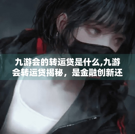 九游会的转运贷是什么,九游会转运贷揭秘，是金融创新还是新型套路？