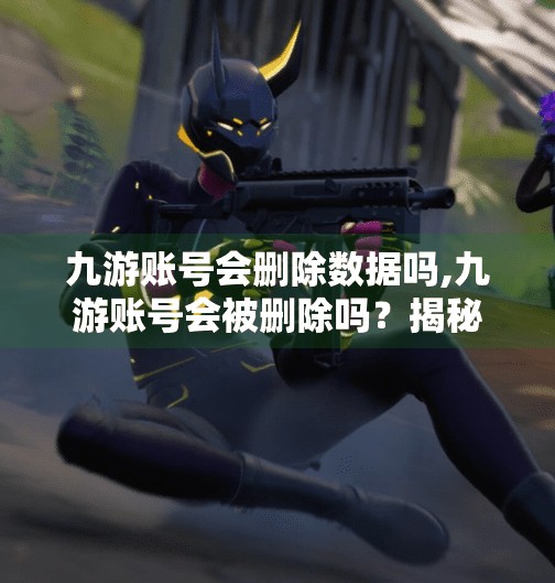 九游账号会删除数据吗,九游账号会被删除吗？揭秘数据安全背后的真相！