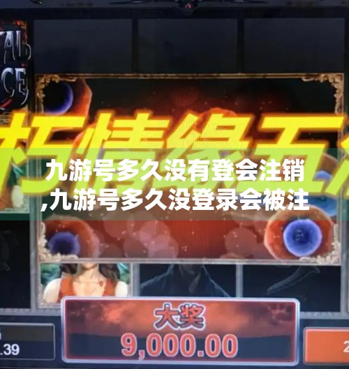 九游号多久没有登会注销,九游号多久没登录会被注销？一文讲清账号安全与保留机制！