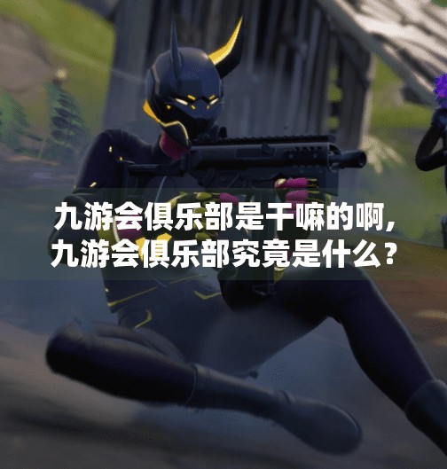 九游会俱乐部是干嘛的啊,九游会俱乐部究竟是什么？揭秘这个神秘组织的真实面目！