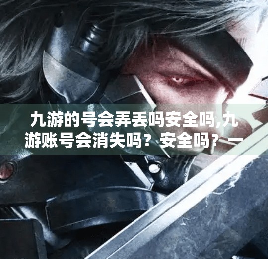 九游的号会弄丢吗安全吗,九游账号会消失吗？安全吗？一篇帮你彻底搞懂九游账号风险与防护指南！