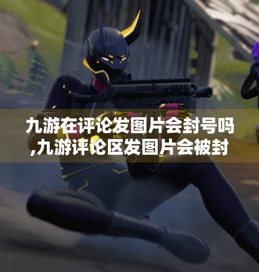 九游在评论发图片会封号吗,九游评论区发图片会被封号？真相来了！别再被误判吓到了！