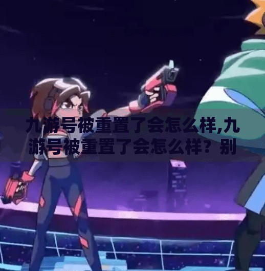 九游号被重置了会怎么样,九游号被重置了会怎么样？别慌！一篇帮你彻底搞懂的避坑指南！