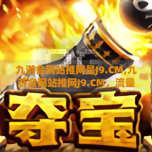 九游会网站推网是J9.CM,九游会网站推网J9.CM，流量密码还是数字陷阱？自媒体时代下的平台真相揭秘