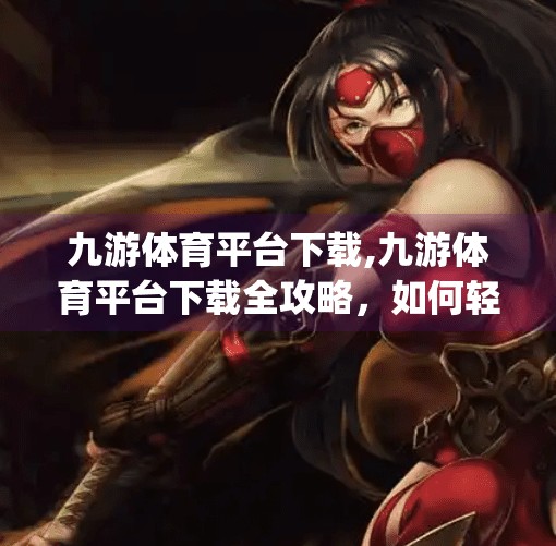 九游体育平台下载,九游体育平台下载全攻略，如何轻松获取官方正版App，畅享赛事直播与互动体验？