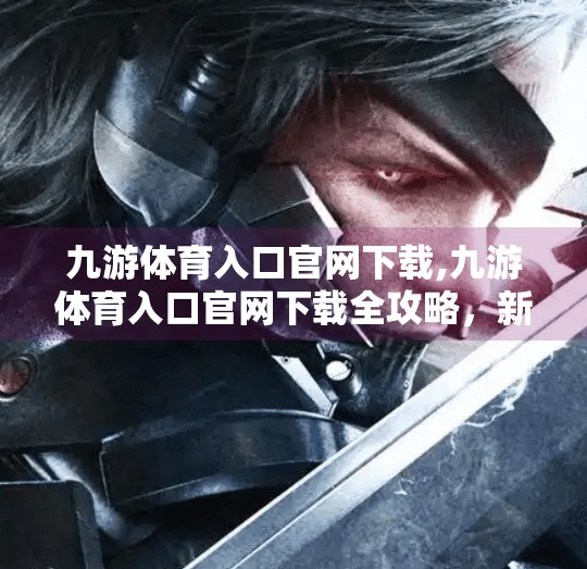 九游体育入口官网下载,九游体育入口官网下载全攻略，新手入门必看的5大注意事项！
