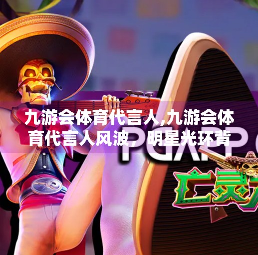 九游会体育代言人,九游会体育代言人风波，明星光环背后的商业逻辑与舆论博弈