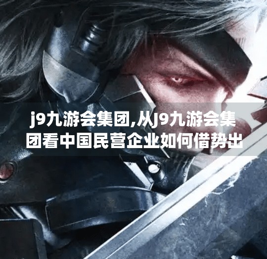 j9九游会集团,从J9九游会集团看中国民营企业如何借势出海—一场关于全球化与品牌觉醒的思考