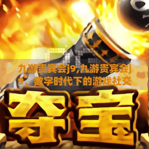九游贵宾会j9,九游贵宾会j9，数字时代下的游戏社交新地标，你真的了解它吗？