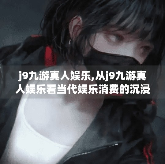 j9九游真人娱乐,从j9九游真人娱乐看当代娱乐消费的沉浸式革命