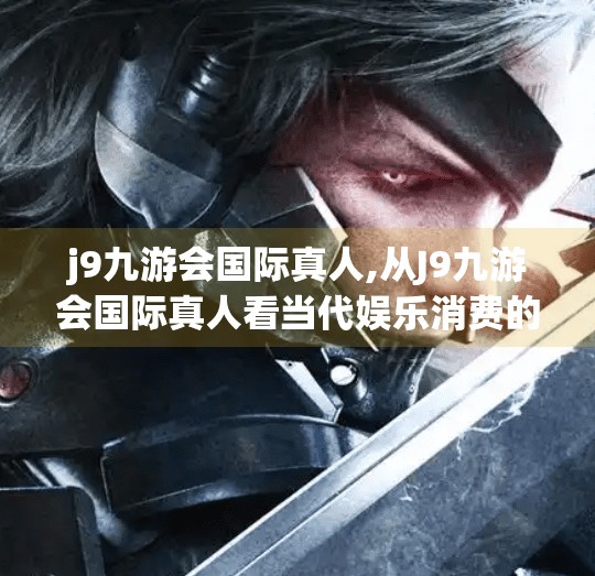 j9九游会国际真人,从J9九游会国际真人看当代娱乐消费的迷思与觉醒