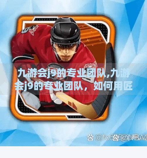 九游会j9的专业团队,九游会j9的专业团队,如何用匠心与创新打造游戏行业的隐形冠军