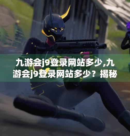九游会j9登录网站多少,九游会j9登录网站多少?揭秘背后的游戏平台真相!