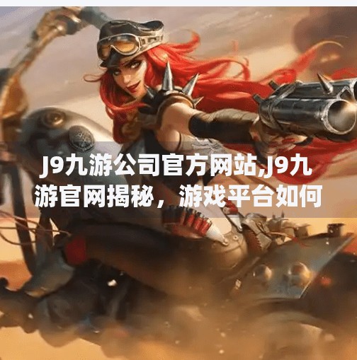 J9九游公司官方网站,J9九游官网揭秘，游戏平台如何从流量入口进化为生态枢纽？